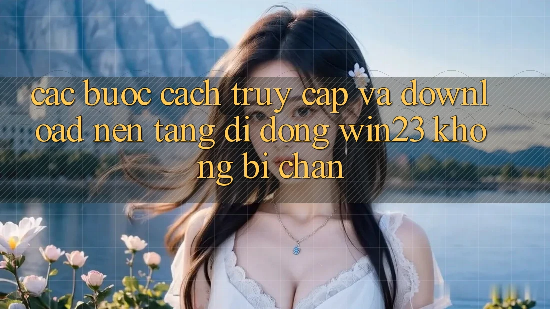 Các bước Cách Truy Cập Và Download Nền tảng di động win23 Không Bị Chặn