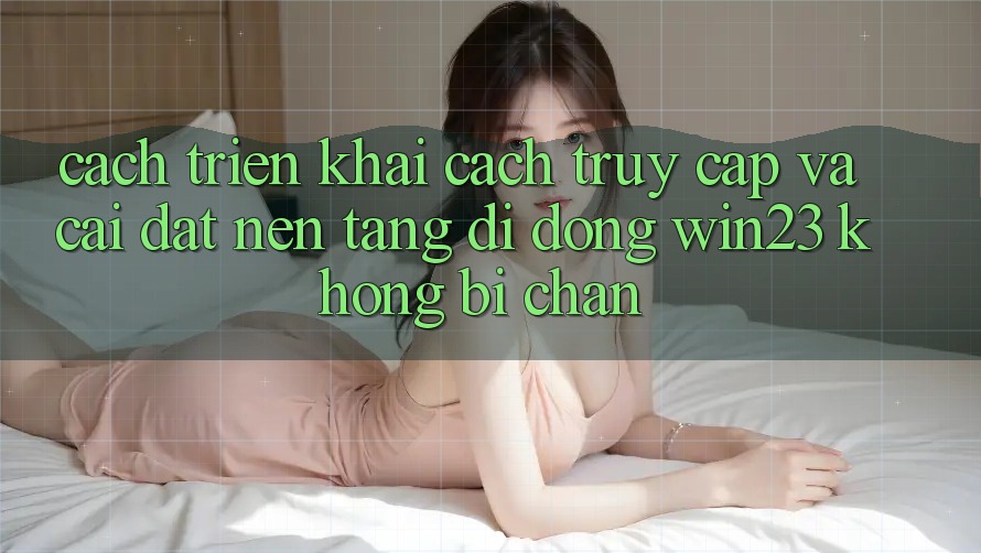 Cách triển khai Cách Truy Cập Và Cài đặt Nền tảng di động win23 Không Bị Chặn Cách triển khai Cách Truy Cập Và Cài đặt Nền tảng di động win23 Không Bị Chặn