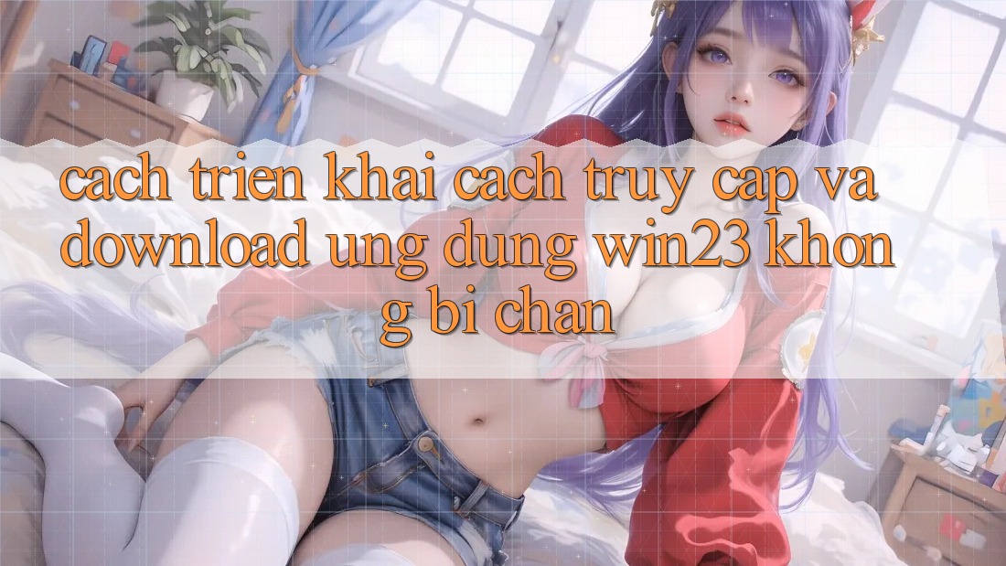 Cách triển khai Cách Truy Cập Và Download Ứng dụng win23 Không Bị Chặn Cách triển khai Cách Truy Cập Và Download Ứng dụng win23 Không Bị Chặn