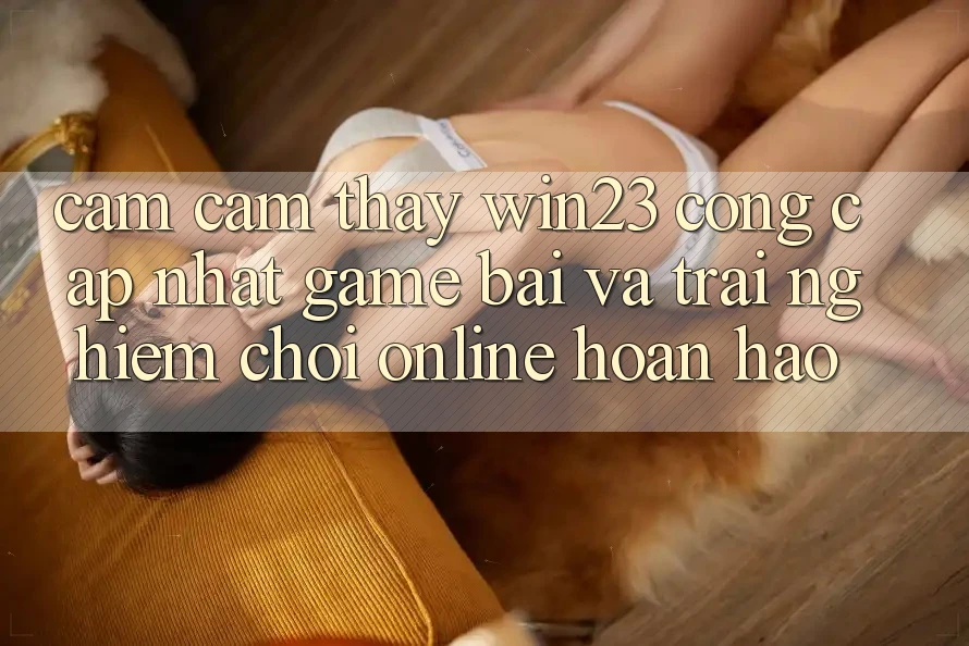 Cảm cảm thấy win23 - Cổng Cập Nhật Game Bài Và Trải Nghiệm Chơi Online Hoàn hảo