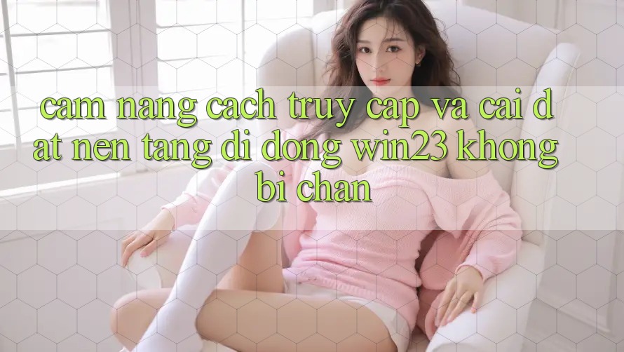 Cẩm nang Cách Truy Cập Và Cài đặt Nền tảng di động win23 Không Bị Chặn Cẩm nang Cách Truy Cập Và Cài đặt Nền tảng di động win23 Không Bị Chặn