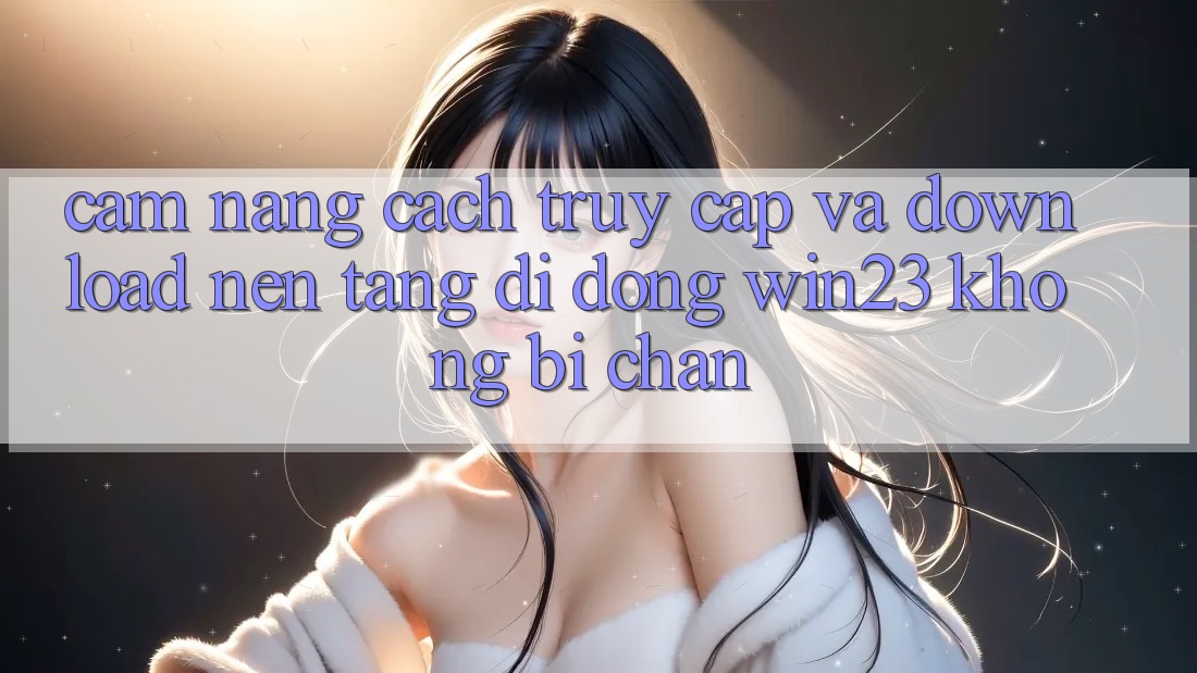 Cẩm nang Cách Truy Cập Và Download Nền tảng di động win23 Không Bị Chặn