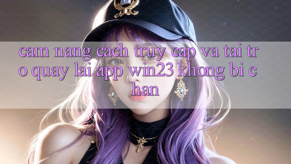 Cẩm nang Cách Truy Cập Và Tải trở quay lại App win23 Không Bị Chặn Cẩm nang Cách Truy Cập Và Tải trở quay lại App win23 Không Bị Chặn