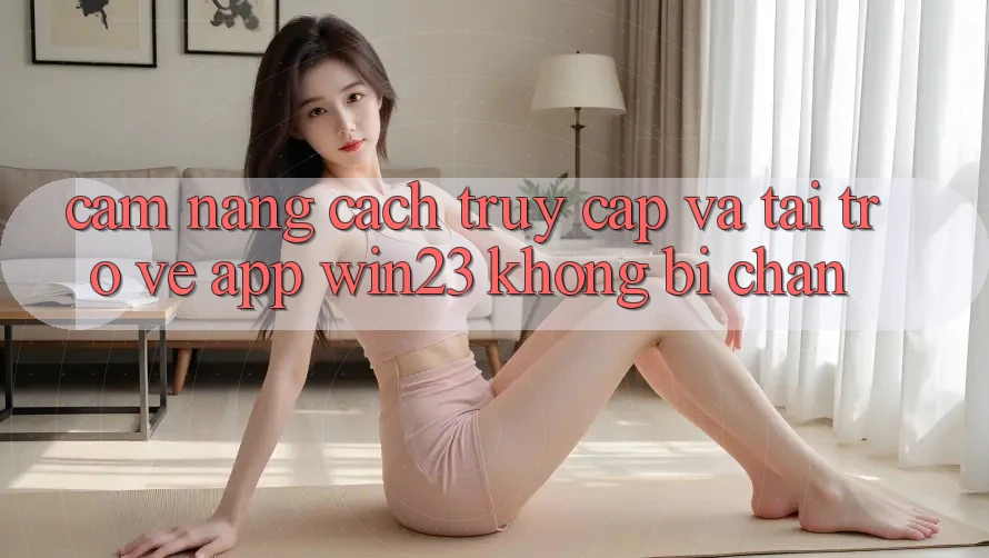 Cẩm nang Cách Truy Cập Và Tải trở về App win23 Không Bị Chặn