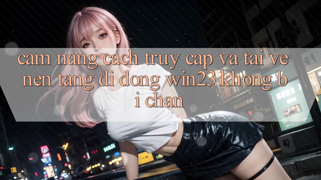 Cẩm nang Cách Truy Cập Và Tải về Nền tảng di động win23 Không Bị Chặn