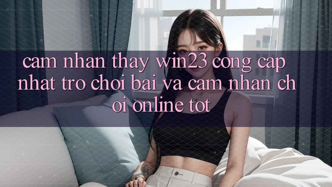 Cảm nhận thấy win23 - Cổng Cập Nhật Trò chơi Bài Và Cảm nhận Chơi Online Tốt