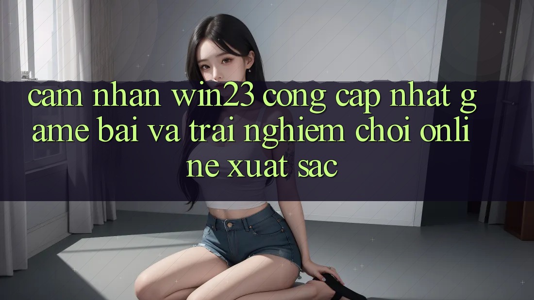 Cảm nhận win23 - Cổng Cập Nhật Game Bài Và Trải Nghiệm Chơi Online Xuất sắc