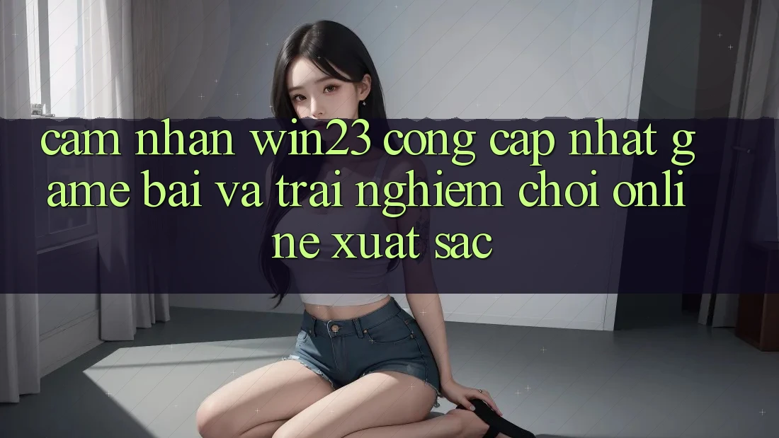 Cảm nhận win23 - Cổng Cập Nhật Game Bài Và Trải Nghiệm Chơi Online Xuất sắc Cảm nhận win23 - Cổng Cập Nhật Game Bài Và Trải Nghiệm Chơi Online Xuất sắc