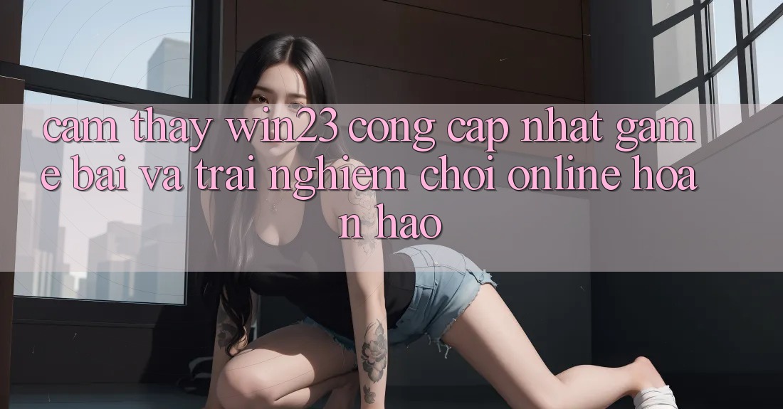 Cảm thấy win23 - Cổng Cập Nhật Game Bài Và Trải Nghiệm Chơi Online Hoàn hảo Cảm thấy win23 - Cổng Cập Nhật Game Bài Và Trải Nghiệm Chơi Online Hoàn hảo