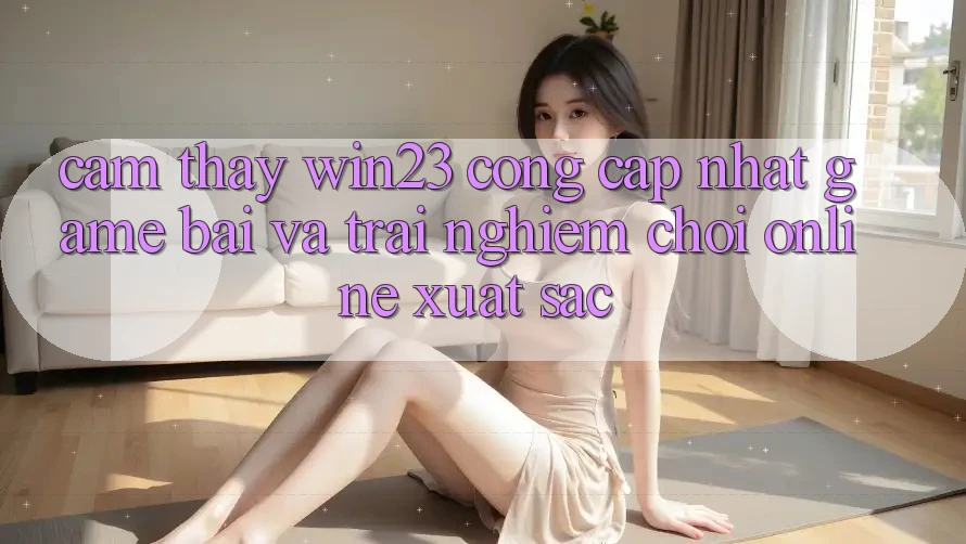 Cảm thấy win23 - Cổng Cập Nhật Game Bài Và Trải Nghiệm Chơi Online Xuất sắc Cảm thấy win23 - Cổng Cập Nhật Game Bài Và Trải Nghiệm Chơi Online Xuất sắc