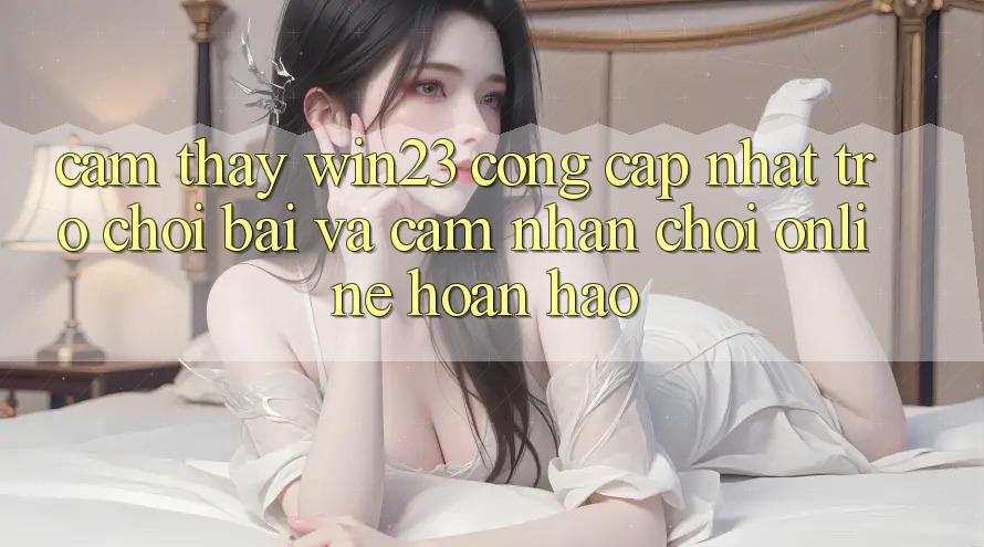 Cảm thấy win23 - Cổng Cập Nhật Trò chơi Bài Và Cảm nhận Chơi Online Hoàn hảo Cảm thấy win23 - Cổng Cập Nhật Trò chơi Bài Và Cảm nhận Chơi Online Hoàn hảo