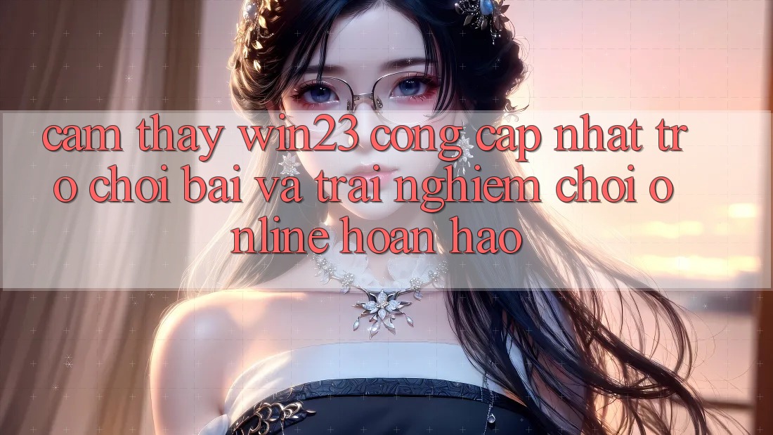 Cảm thấy win23 - Cổng Cập Nhật Trò chơi Bài Và Trải Nghiệm Chơi Online Hoàn hảo Cảm thấy win23 - Cổng Cập Nhật Trò chơi Bài Và Trải Nghiệm Chơi Online Hoàn hảo