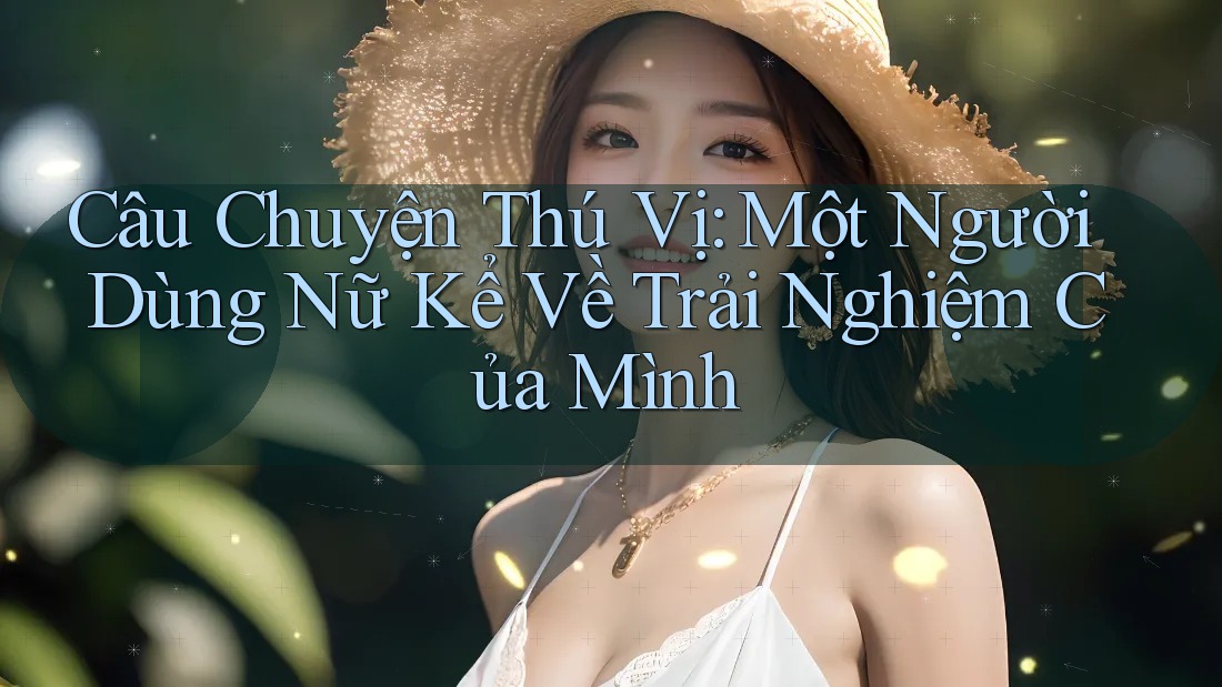 Câu Chuyện Thú Vị: Một Người Dùng Nữ Kể Về Trải Nghiệm Của Mình Câu Chuyện Thú Vị: Một Người Dùng Nữ Kể Về Trải Nghiệm Của Mình