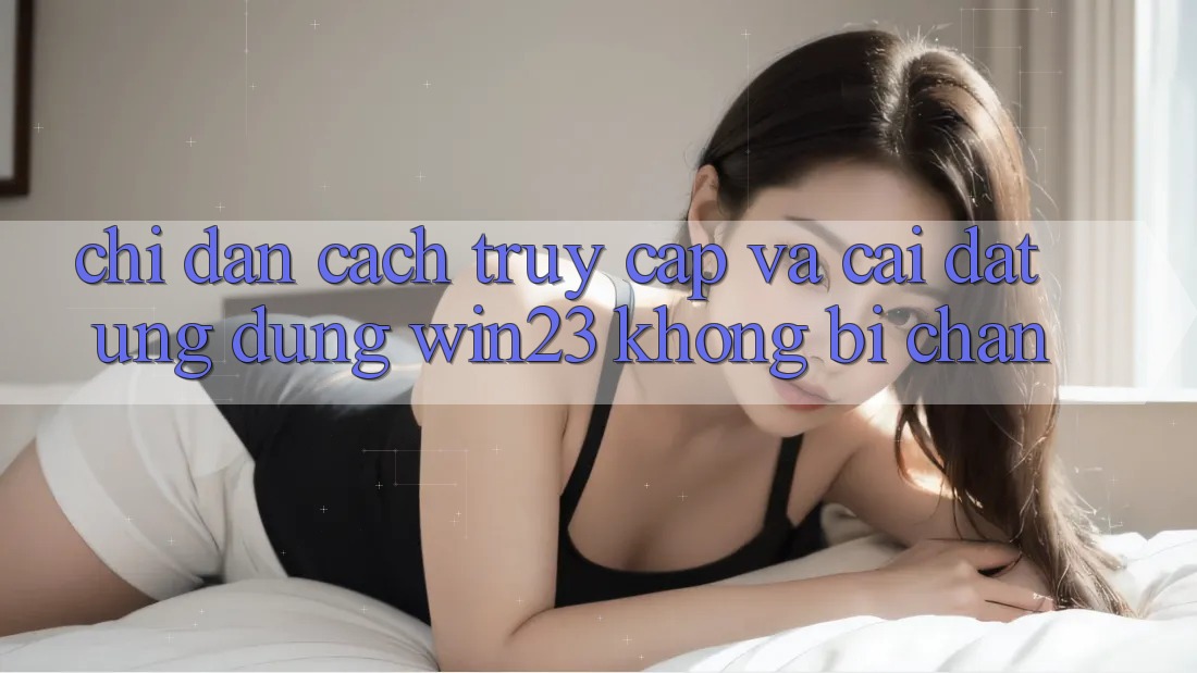 Chỉ dẫn Cách Truy Cập Và Cài đặt Ứng dụng win23 Không Bị Chặn
