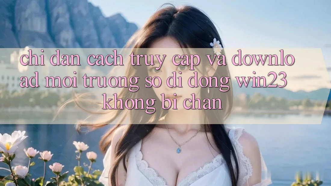 Chỉ dẫn Cách Truy Cập Và Download Môi trường số di động win23 Không Bị Chặn