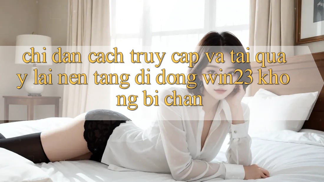 Chỉ dẫn Cách Truy Cập Và Tải quay lại Nền tảng di động win23 Không Bị Chặn Chỉ dẫn Cách Truy Cập Và Tải quay lại Nền tảng di động win23 Không Bị Chặn