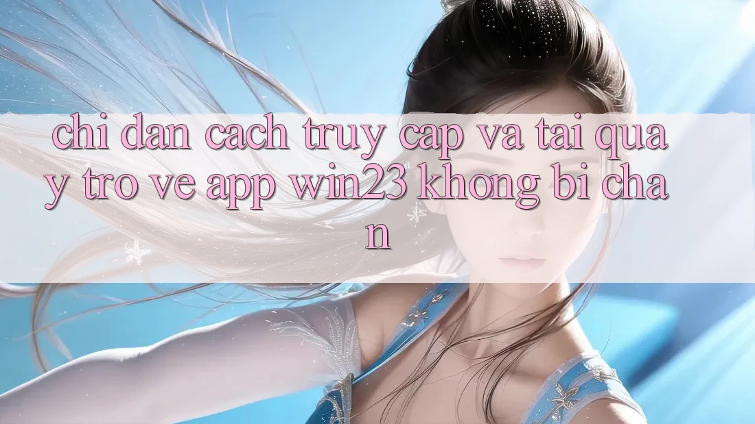 Chỉ dẫn Cách Truy Cập Và Tải quay trở về App win23 Không Bị Chặn Chỉ dẫn Cách Truy Cập Và Tải quay trở về App win23 Không Bị Chặn