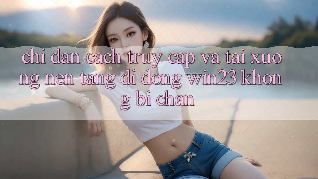 Chỉ dẫn Cách Truy Cập Và Tải xuống Nền tảng di động win23 Không Bị Chặn Chỉ dẫn Cách Truy Cập Và Tải xuống Nền tảng di động win23 Không Bị Chặn