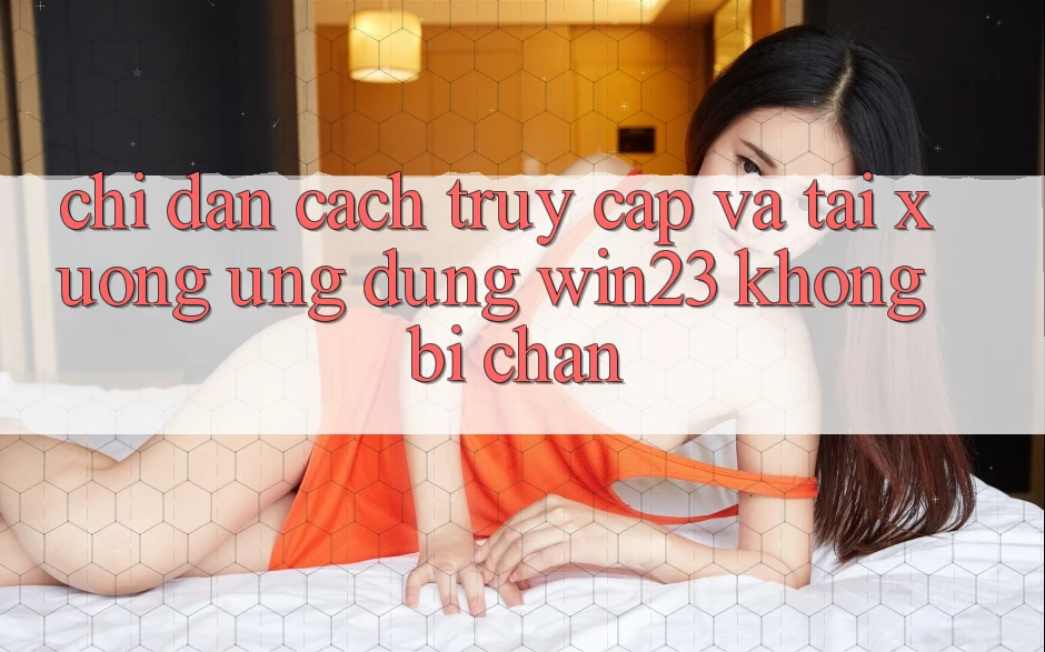 Chỉ dẫn Cách Truy Cập Và Tải xuống Ứng dụng win23 Không Bị Chặn