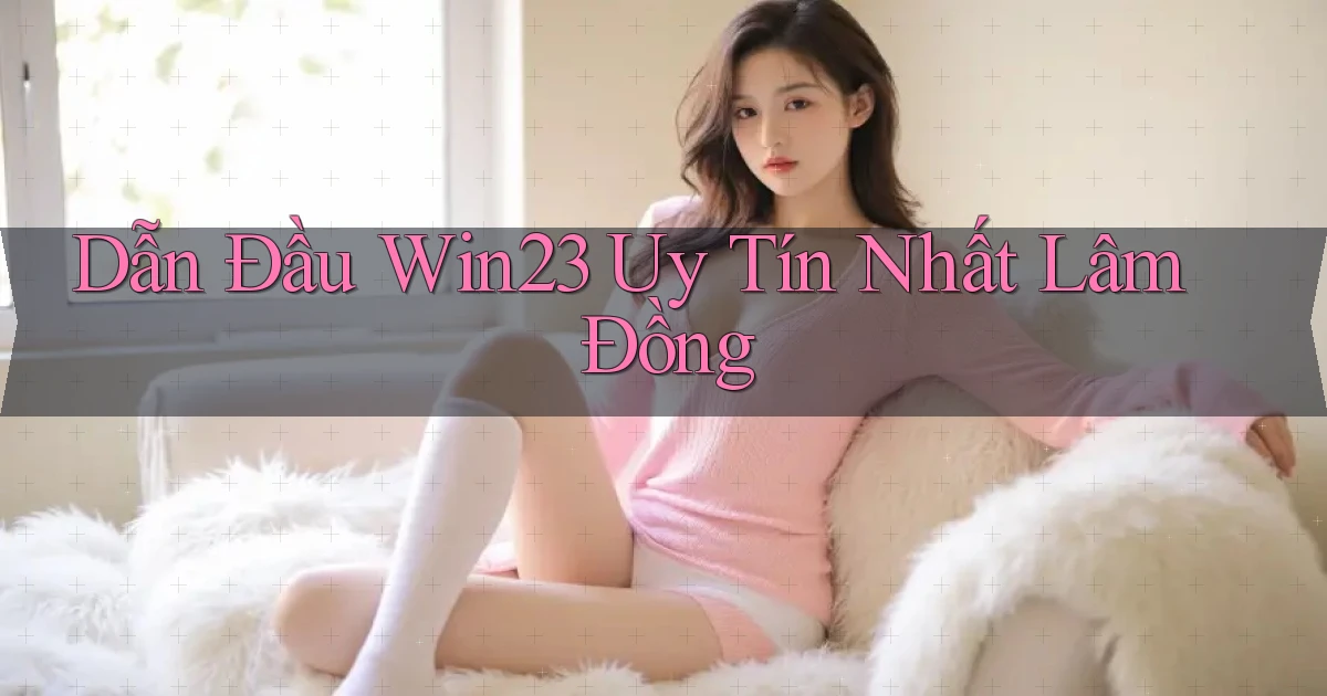 dẫn đầu win23 uy tín nhất Lâm Đồng