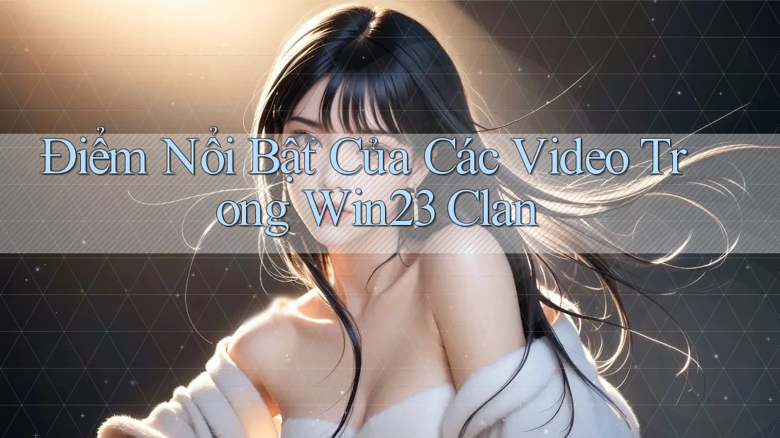 Điểm Nổi Bật Của Các Video Trong Win23 Clan