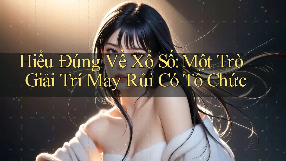 Hiểu Đúng Về Xổ Số: Một Trò Giải Trí May Rủi Có Tổ Chức