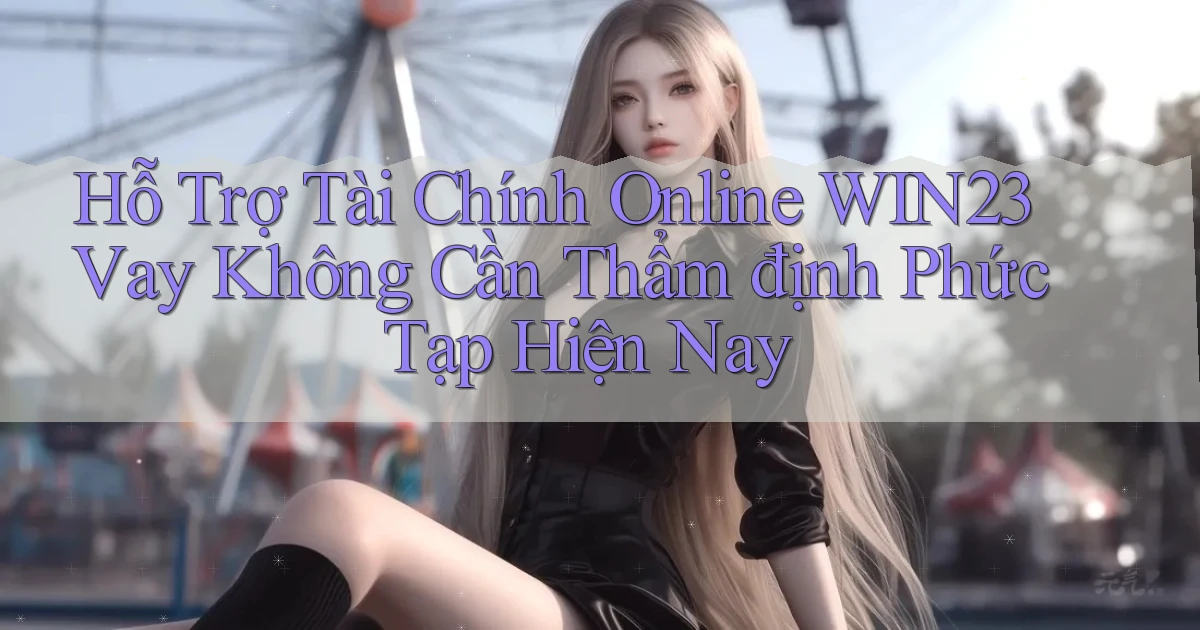 hỗ trợ tài chính online win23 vay không cần thẩm định phức tạp hiện nay