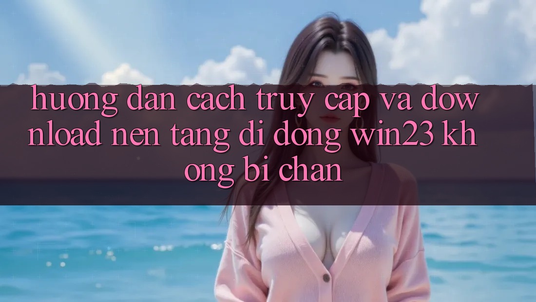 Hướng Dẫn Cách Truy Cập Và Download Nền tảng di động win23 Không Bị Chặn Hướng Dẫn Cách Truy Cập Và Download Nền tảng di động win23 Không Bị Chặn