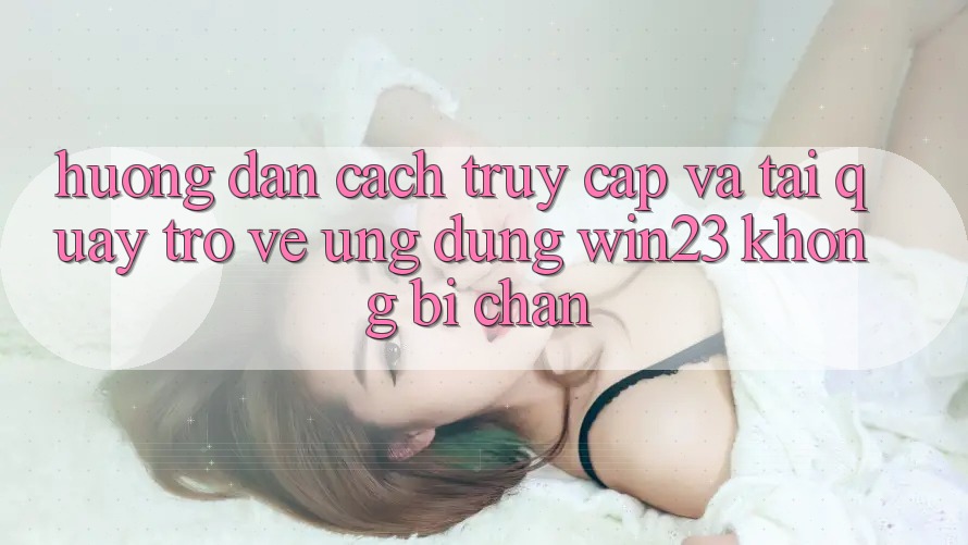 Hướng Dẫn Cách Truy Cập Và Tải quay trở về Ứng dụng win23 Không Bị Chặn Hướng Dẫn Cách Truy Cập Và Tải quay trở về Ứng dụng win23 Không Bị Chặn