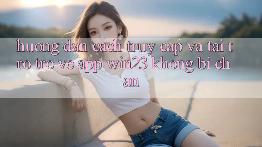 Hướng Dẫn Cách Truy Cập Và Tải trở trở về App win23 Không Bị Chặn Hướng Dẫn Cách Truy Cập Và Tải trở trở về App win23 Không Bị Chặn