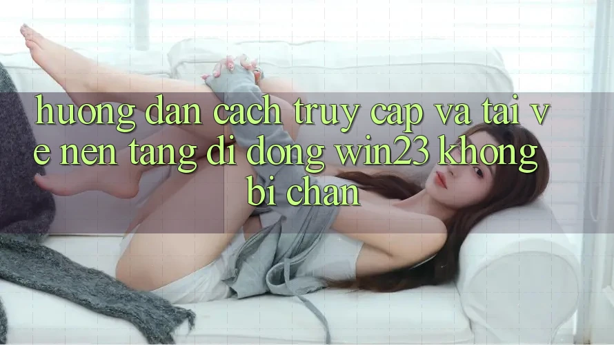 Hướng dẫn Cách Truy Cập Và Tải về Nền tảng di động win23 Không Bị Chặn