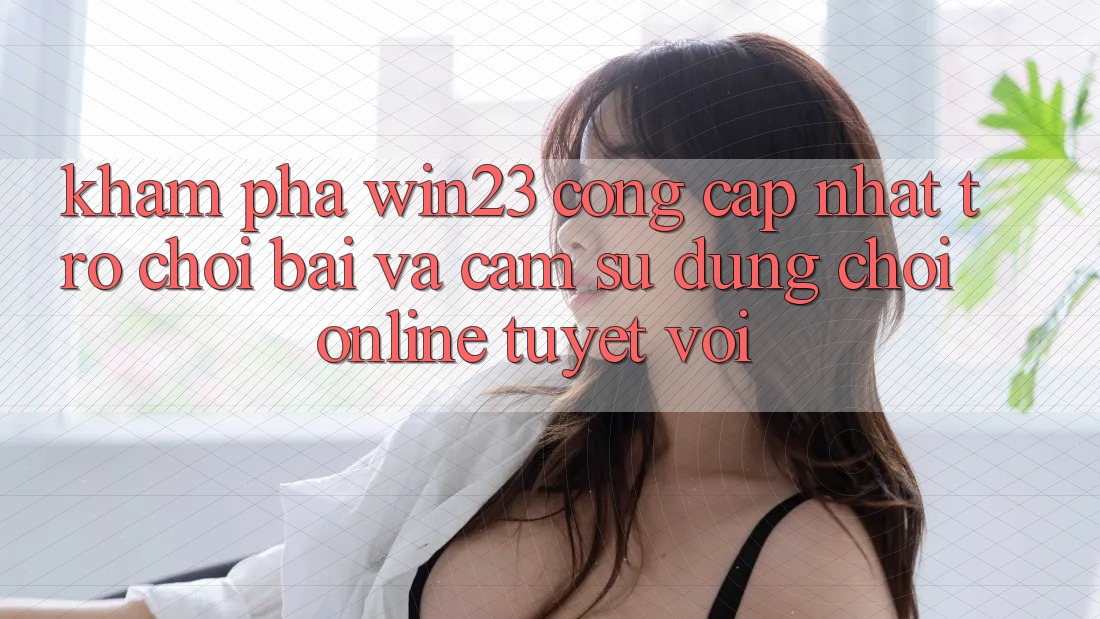 Khám Phá win23 - Cổng Cập Nhật Trò chơi Bài Và Cảm sử dụng Chơi Online Tuyệt vời Khám Phá win23 - Cổng Cập Nhật Trò chơi Bài Và Cảm sử dụng Chơi Online Tuyệt vời