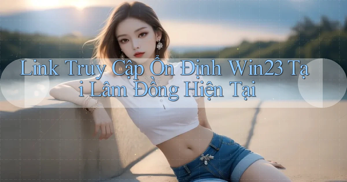 link truy cập ổn định win23 tại Lâm Đồng hiện tại