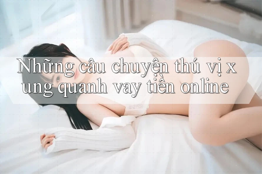 Những câu chuyện thú vị xung quanh vay tiền online Những câu chuyện thú vị xung quanh vay tiền online