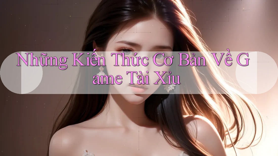Những Kiến Thức Cơ Bản Về Game Tài Xỉu Những Kiến Thức Cơ Bản Về Game Tài Xỉu