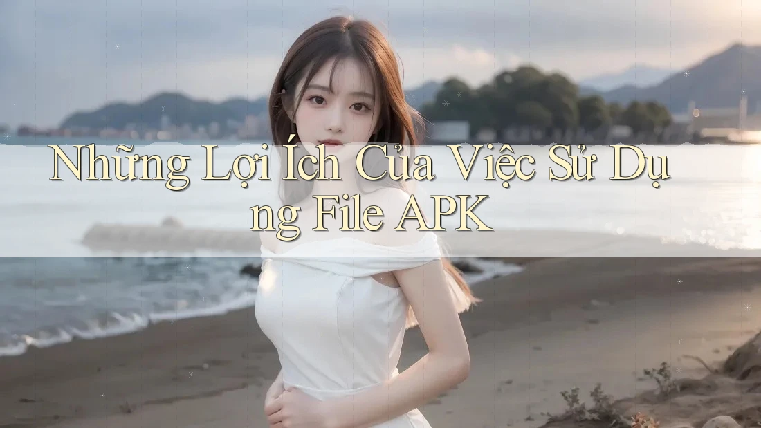 Những Lợi Ích Của Việc Sử Dụng File APK