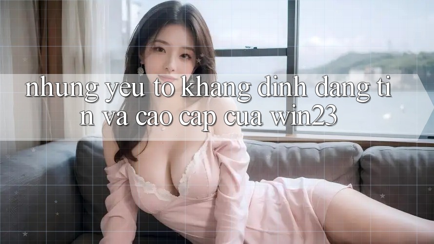 Những Yếu Tố Khẳng Định Đáng tin Và Cao cấp Của win23 Những Yếu Tố Khẳng Định Đáng tin Và Cao cấp Của win23