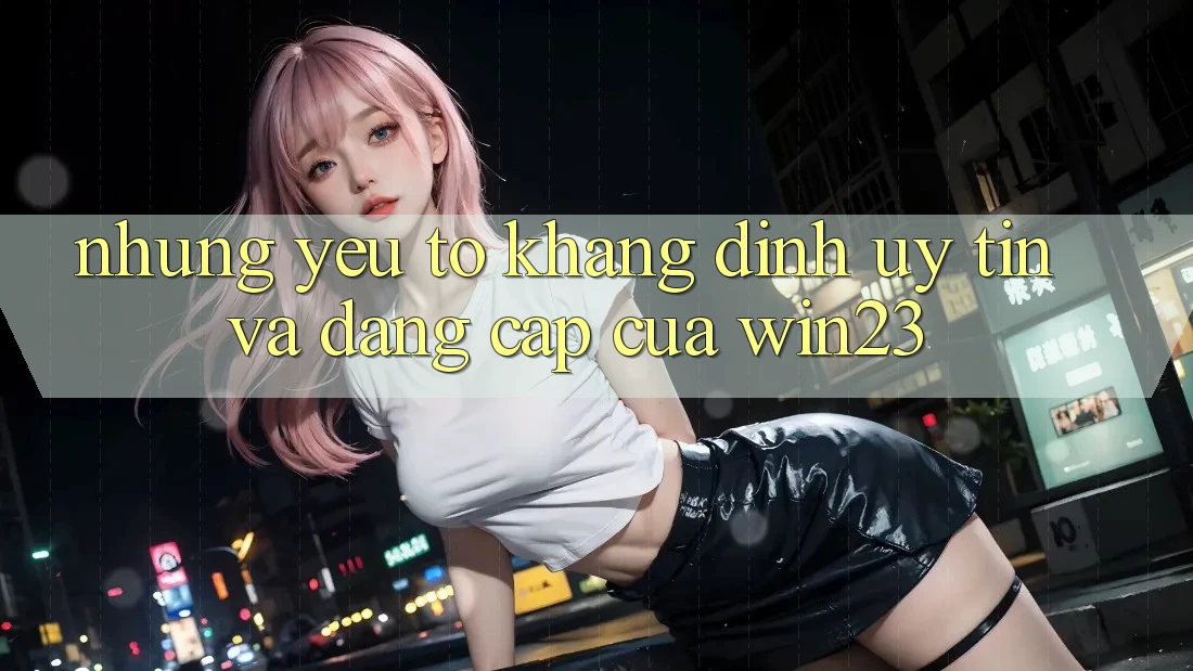 Những Yếu Tố Khẳng Định Uy Tín Và Đẳng Cấp Của win23 Những Yếu Tố Khẳng Định Uy Tín Và Đẳng Cấp Của win23