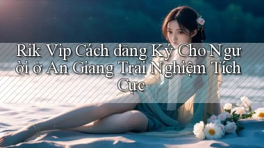 rik vip cách đăng ký cho người ở An Giang trải nghiệm tích cực