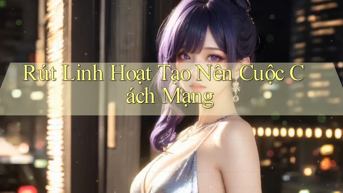 Rút Linh Hoạt Tạo Nên Cuộc Cách Mạng Rút Linh Hoạt Tạo Nên Cuộc Cách Mạng