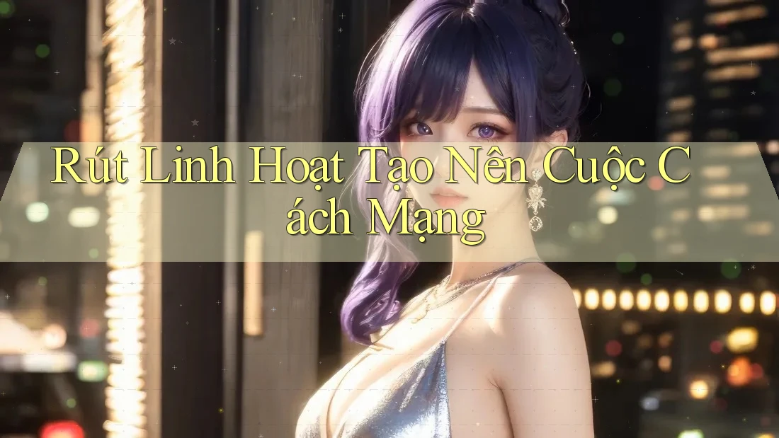 Rút Linh Hoạt Tạo Nên Cuộc Cách Mạng