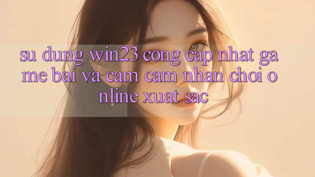 Sử dụng win23 - Cổng Cập Nhật Game Bài Và Cảm cảm nhận Chơi Online Xuất sắc Sử dụng win23 - Cổng Cập Nhật Game Bài Và Cảm cảm nhận Chơi Online Xuất sắc