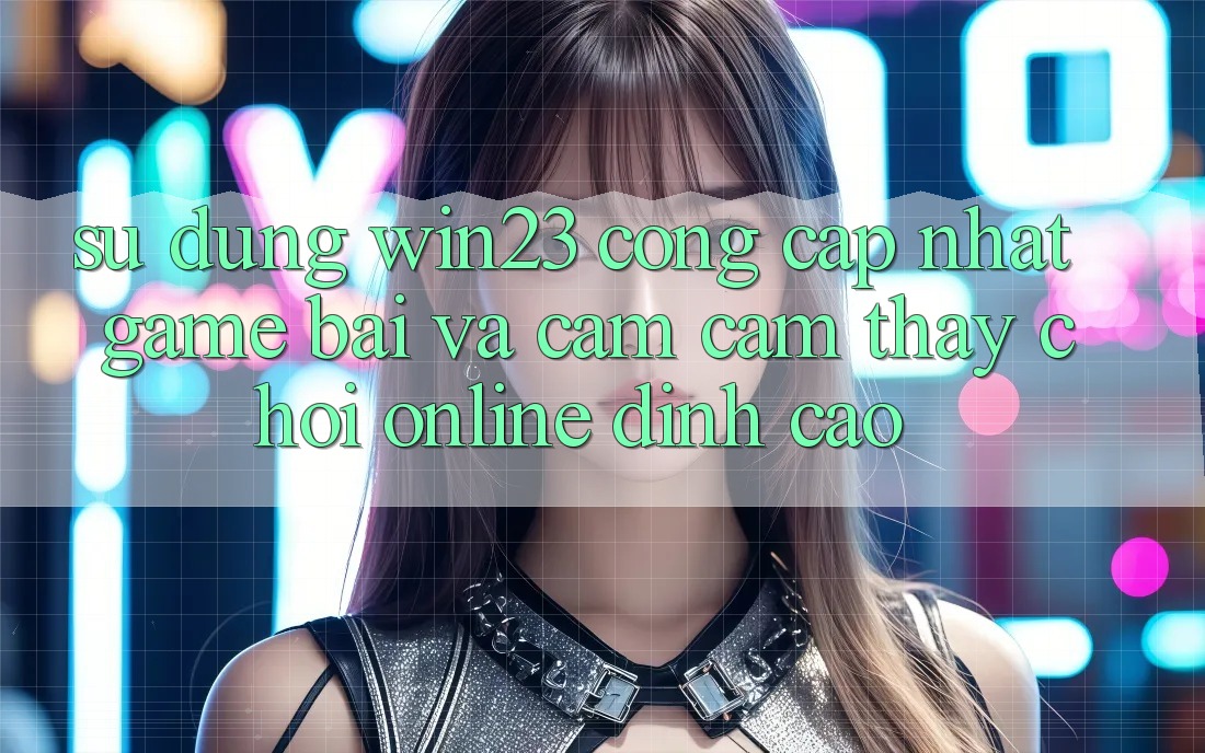Sử dụng win23 - Cổng Cập Nhật Game Bài Và Cảm cảm thấy Chơi Online Đỉnh Cao