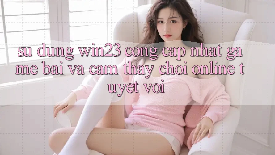 Sử dụng win23 - Cổng Cập Nhật Game Bài Và Cảm thấy Chơi Online Tuyệt vời