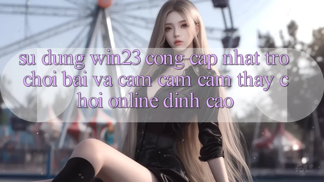 Sử dụng win23 - Cổng Cập Nhật Trò chơi Bài Và Cảm cảm cảm thấy Chơi Online Đỉnh Cao