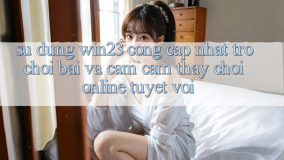 Sử dụng win23 - Cổng Cập Nhật Trò chơi Bài Và Cảm cảm thấy Chơi Online Tuyệt vời