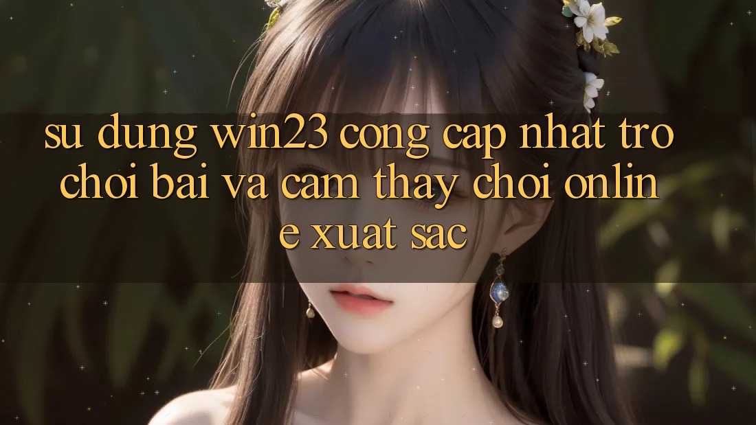 Sử dụng win23 - Cổng Cập Nhật Trò chơi Bài Và Cảm thấy Chơi Online Xuất sắc Sử dụng win23 - Cổng Cập Nhật Trò chơi Bài Và Cảm thấy Chơi Online Xuất sắc
