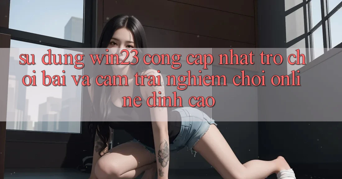 Sử dụng win23 - Cổng Cập Nhật Trò chơi Bài Và Cảm trải nghiệm Chơi Online Đỉnh Cao