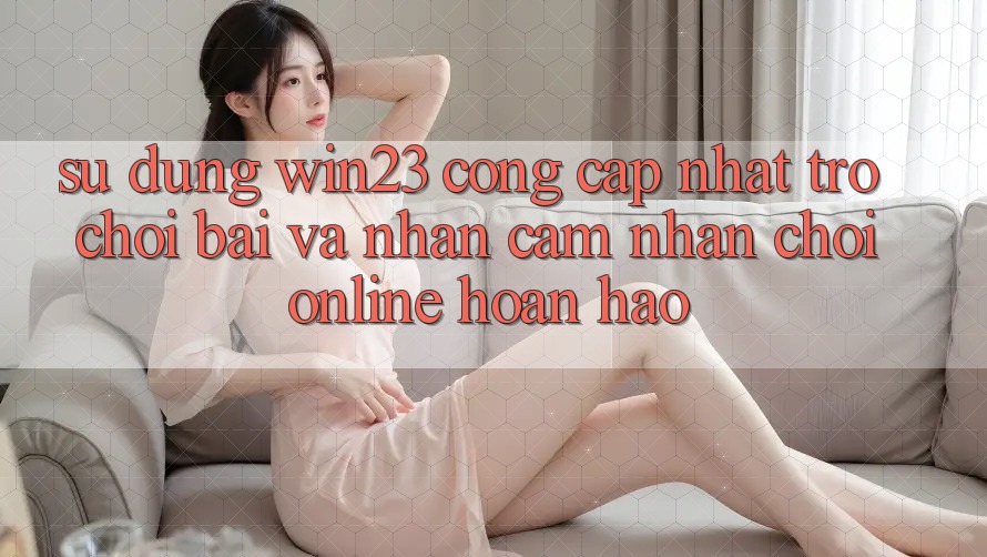 Sử dụng win23 - Cổng Cập Nhật Trò chơi Bài Và Nhận cảm nhận Chơi Online Hoàn hảo Sử dụng win23 - Cổng Cập Nhật Trò chơi Bài Và Nhận cảm nhận Chơi Online Hoàn hảo