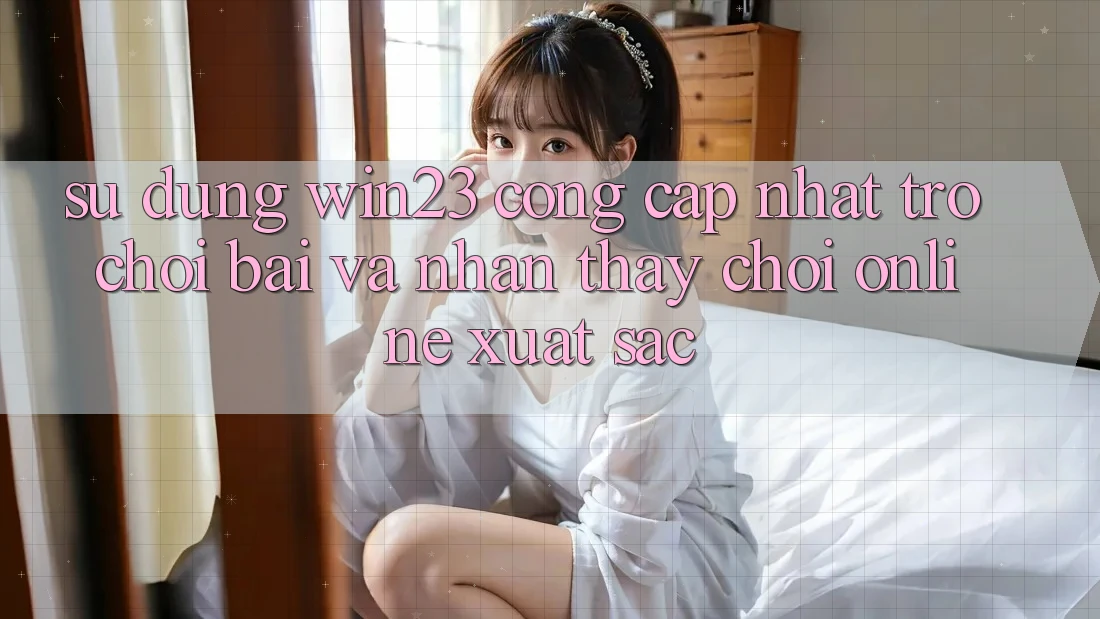 Sử dụng win23 - Cổng Cập Nhật Trò chơi Bài Và Nhận thấy Chơi Online Xuất sắc